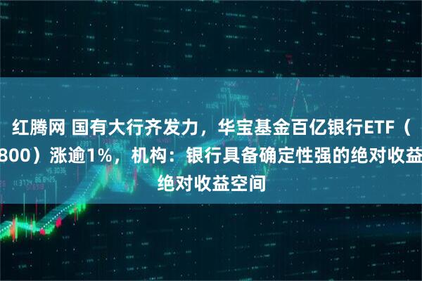 红腾网 国有大行齐发力，华宝基金百亿银行ETF（512800）涨逾1%，机构：银行具备确定性强的绝对收益空间