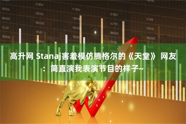 高升网 Stanaj害羞模仿腾格尔的《天堂》 网友：简直演我表演节目的样子~