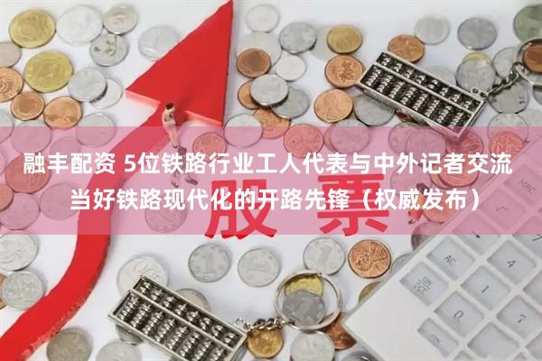 融丰配资 5位铁路行业工人代表与中外记者交流  当好铁路现代化的开路先锋（权威发布）