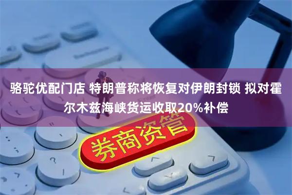 骆驼优配门店 特朗普称将恢复对伊朗封锁 拟对霍尔木兹海峡货运收取20%补偿