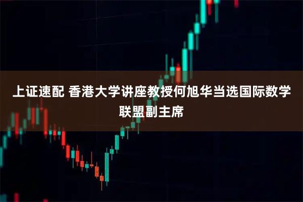 上证速配 香港大学讲座教授何旭华当选国际数学联盟副主席