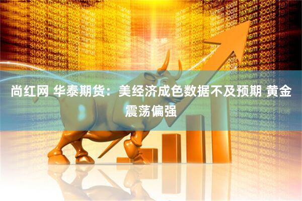 尚红网 华泰期货：美经济成色数据不及预期 黄金震荡偏强