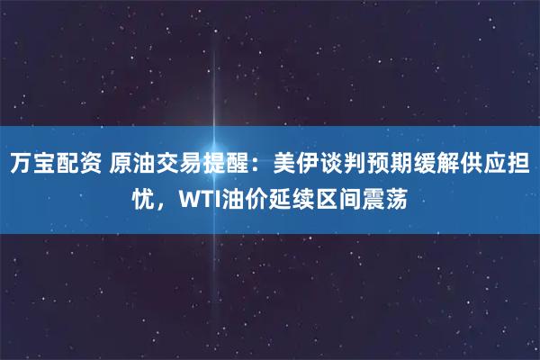 万宝配资 原油交易提醒：美伊谈判预期缓解供应担忧，WTI油价延续区间震荡