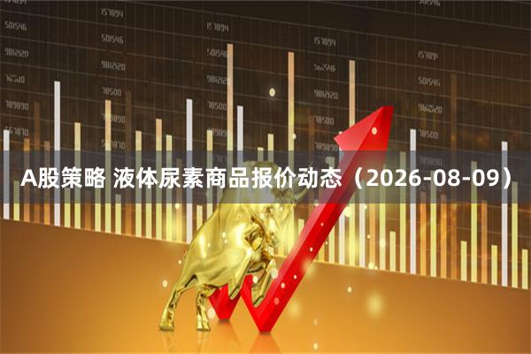 A股策略 液体尿素商品报价动态（2026-08-09）